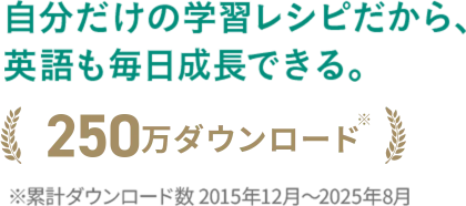 自分だけの学習レシピだから、英語も毎日成長できる。250万ダウンロード ※累計ダウンロード数2015年12月から2025年8月
