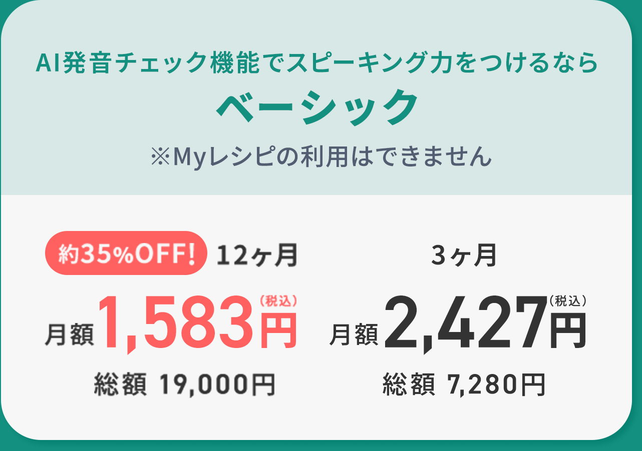 AI発音チェック機能でスピーキング力をつけるならベーシック 約35%OFF!12ヶ月月額1,583円（税込）総額 19,000円 3ヶ月 2,427円（税込）総額 7,280円 ※Myレシピの利用はできません