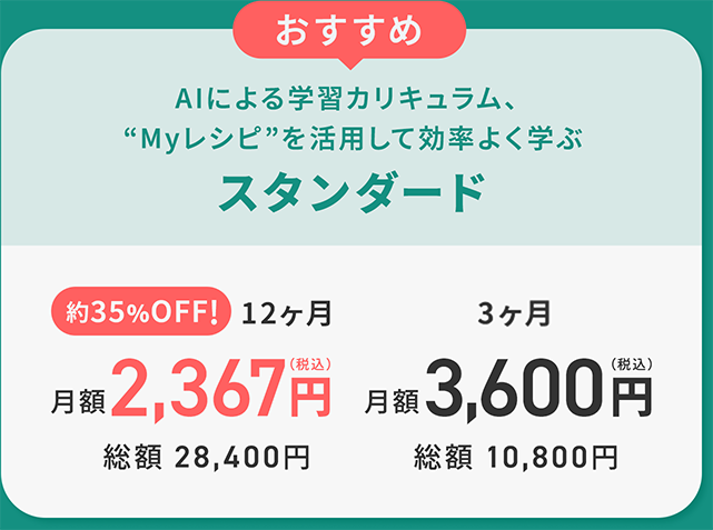 おすすめ AIによる学習カリキュラム、
              Myレシピを活用して効率よく学ぶスタンダード
              約35%OFF!12ヶ月月額2,367円（税込）総額
              28,400円
              3ヶ月
              3,600円（税込）総額
              10,800円