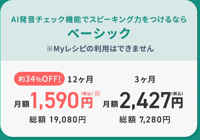 AI発音チェック機能でスピーキング力をつけるなら ベーシック 約34%OFF!12ヶ月月額1,590円（税込）※ 総額 19,080円 3ヶ月 月額 2,427円（税込）総額 7,280円 ※Myレシピの利用はできません