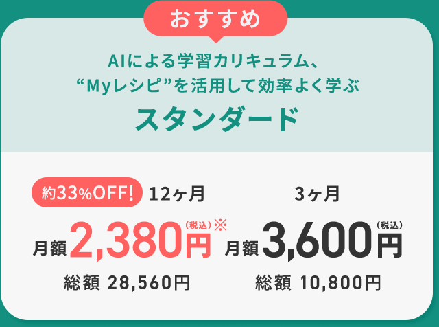 おすすめ AIによる学習カリキュラム、Myレシピを活用して効率よく学ぶ スタンダード 約33%OFF!12ヶ月月額2,380円（税込）※ 総額28,560円 3ヶ月 月額 3,600円（税込）総額10,800円