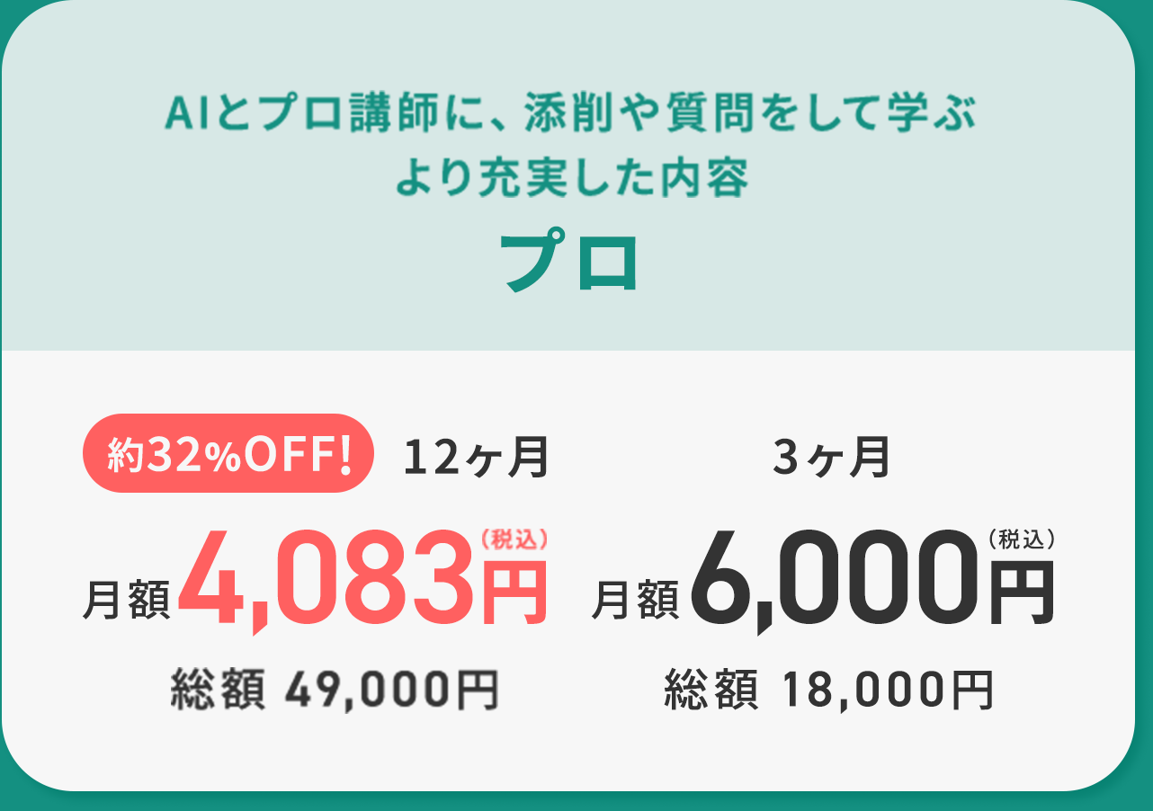 AIとプロ講師に、添削や質問をして学ぶより充実した内容プロ 約32%OFF!12ヶ月月額4,083円（税込）総額 49,000円 3ヶ月 6,000円（税込）総額 18,000円