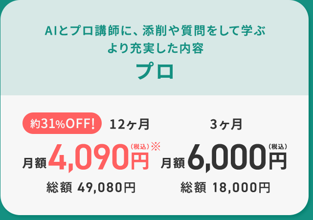 AIとプロ講師に、添削や質問をして学ぶ より充実した内容 プロ 約31%OFF!12ヶ月月額4,090円（税込）※ 総額 49,080円 3ヶ月 月額 6,000円（税込）総額 18,000円